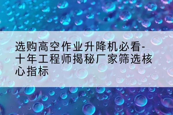 崇信高空作业升降机厂家推荐-选购高空作业升降机必看-十年工程师揭秘厂家筛选核心指标