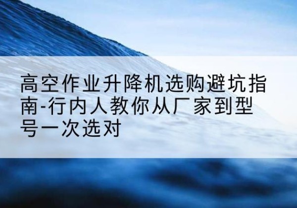 崇信升降平台厂家-高空作业升降机选购避坑指南-行内人教你从厂家到型号一次选对
