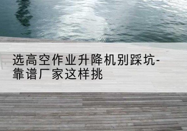 崇信剪叉式升降机厂家-选高空作业升降机别踩坑-靠谱厂家这样挑