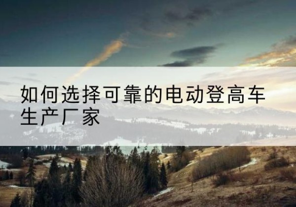 崇信电动登高车厂家-如何选择可靠的电动登高车生产厂家