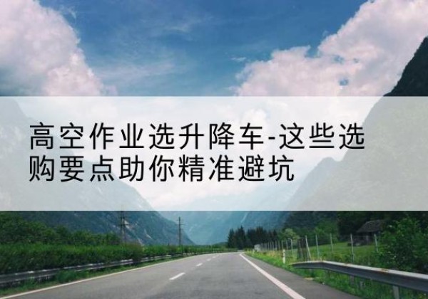 崇信升降车厂家-高空作业选升降车-这些选购要点助你*避坑
