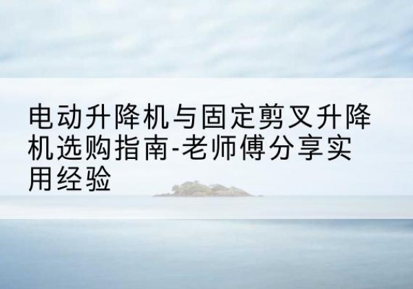 崇信电动升降机怎么选-电动升降机与固定剪叉升降机选购指南-老师傅分享实用经验