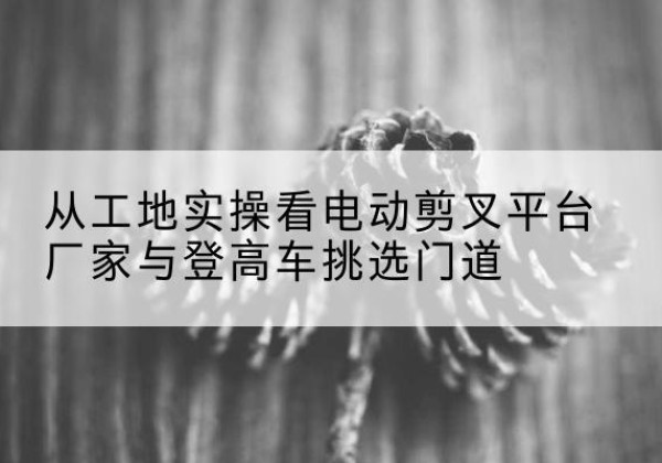 崇信电动剪叉升降平台厂家-从工地实操看电动剪叉平台厂家与登高车挑选门道