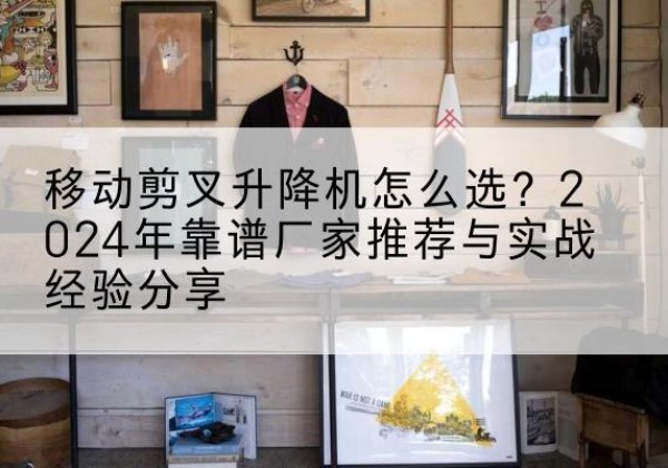 崇信升降平台厂家推荐-移动剪叉升降机怎么选？2024年靠谱厂家推荐与实战经验分享