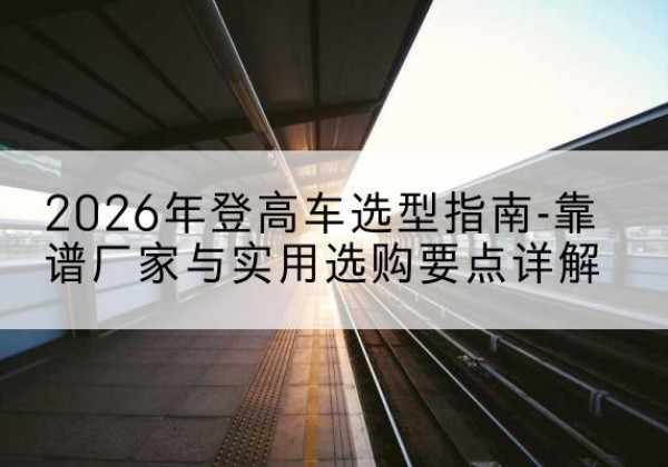 崇信登高车厂家推荐-2026年登高车选型指南-靠谱厂家与实用选购要点详解
